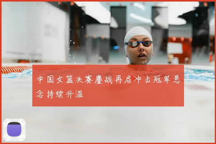 中国女篮决赛鏖战再启冲击冠军悬念持续升温