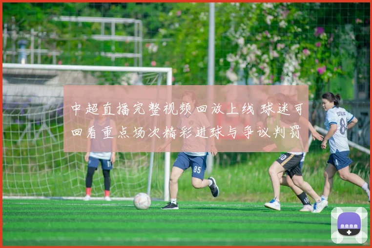 中超直播完整视频回放上线 球迷可回看重点场次精彩进球与争议判罚