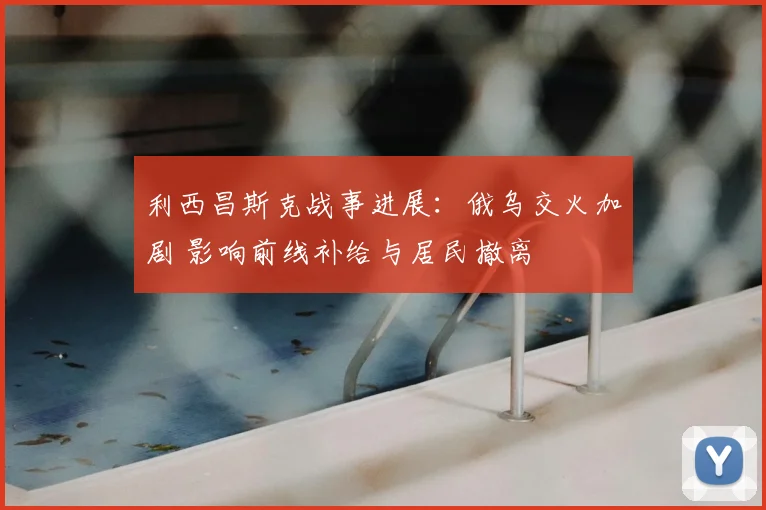 利西昌斯克战事进展：俄乌交火加剧 影响前线补给与居民撤离