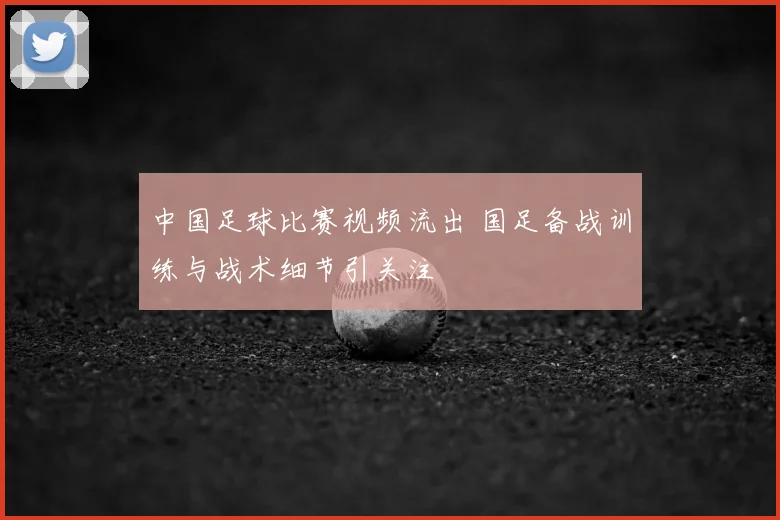 中国足球比赛视频流出 国足备战训练与战术细节引关注