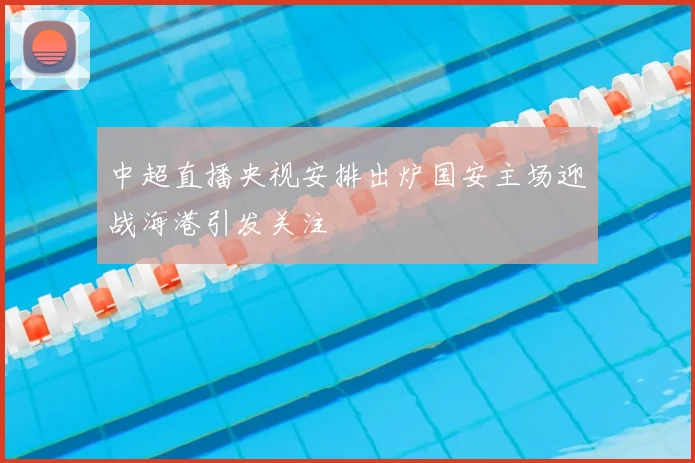 中超直播央视安排出炉国安主场迎战海港引发关注
