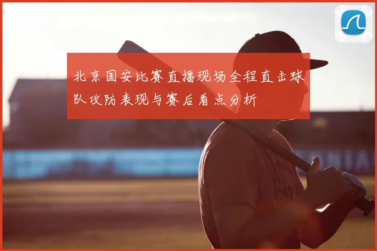 北京国安比赛直播现场全程直击球队攻防表现与赛后看点分析