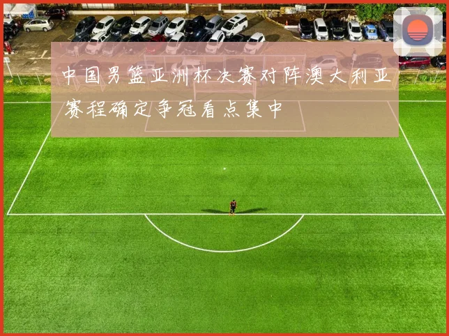 中国男篮亚洲杯决赛对阵澳大利亚 赛程确定争冠看点集中