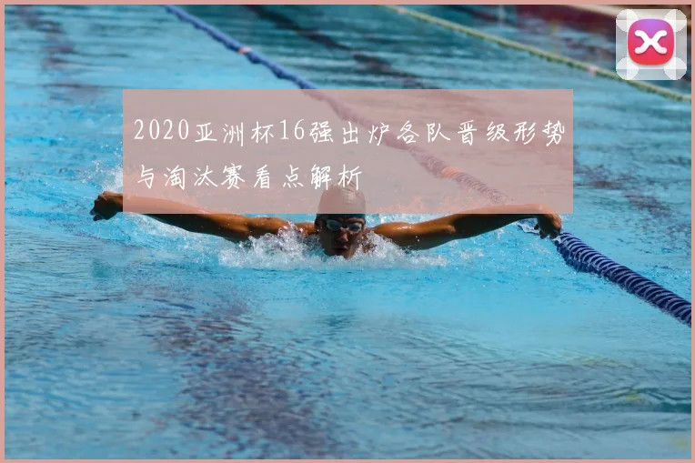 2020亚洲杯16强出炉各队晋级形势与淘汰赛看点解析