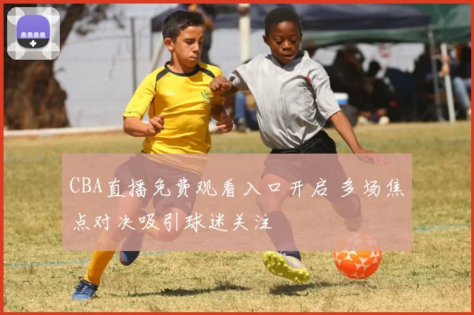 CBA直播免费观看入口开启 多场焦点对决吸引球迷关注