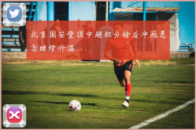北京国安登顶中超积分榜后冲冠悬念继续升温