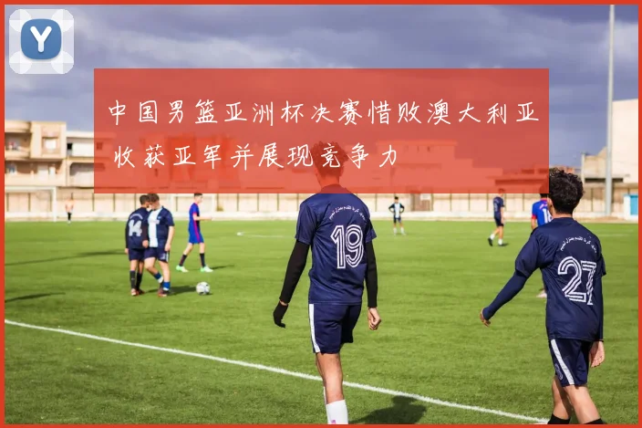 中国男篮亚洲杯决赛惜败澳大利亚 收获亚军并展现竞争力