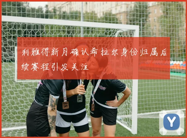 利雅得新月确认希拉尔身份归属后续赛程引发关注