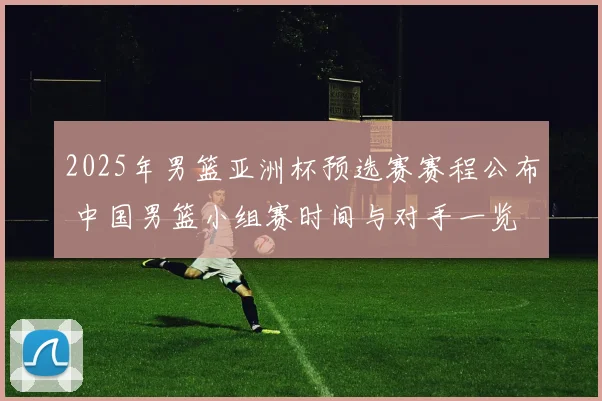 2025年男篮亚洲杯预选赛赛程公布 中国男篮小组赛时间与对手一览