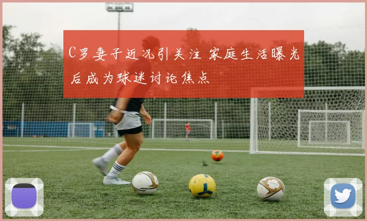 C罗妻子近况引关注 家庭生活曝光后成为球迷讨论焦点