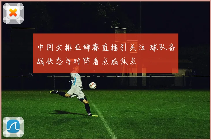 中国女排亚锦赛直播引关注 球队备战状态与对阵看点成焦点
