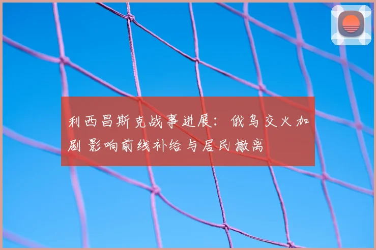 利西昌斯克战事进展：俄乌交火加剧 影响前线补给与居民撤离