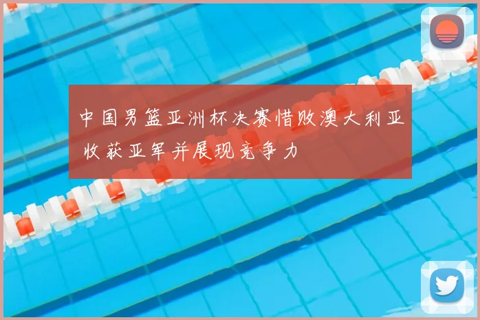 中国男篮亚洲杯决赛惜败澳大利亚 收获亚军并展现竞争力