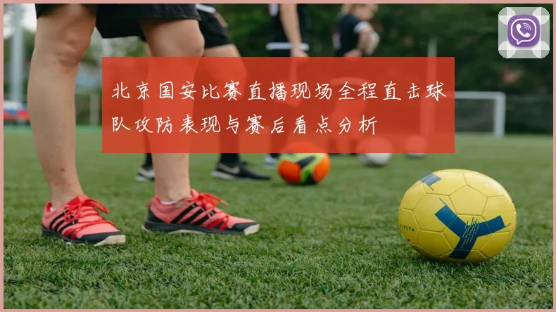 北京国安比赛直播现场全程直击球队攻防表现与赛后看点分析