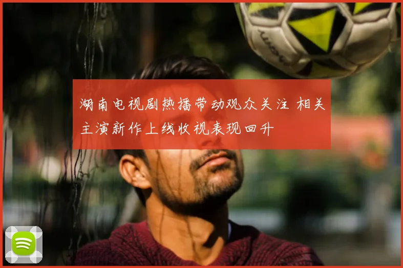 湖南电视剧热播带动观众关注 相关主演新作上线收视表现回升