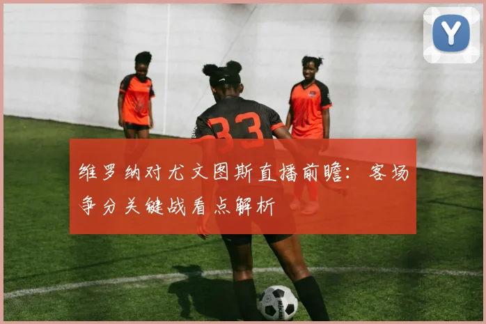 维罗纳对尤文图斯直播前瞻:客场争分关键战看点解析