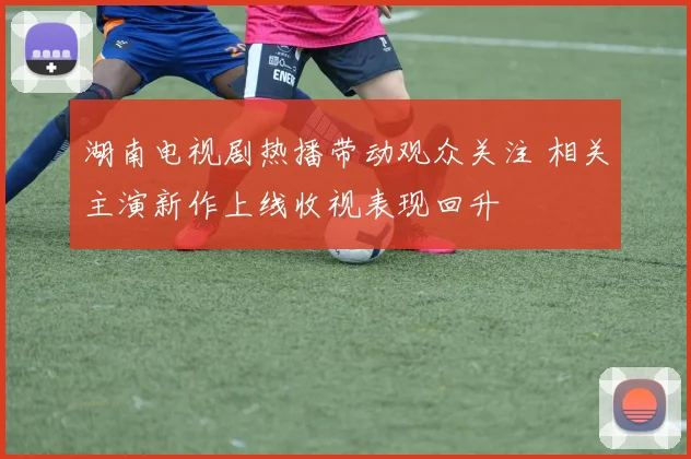 湖南电视剧热播带动观众关注 相关主演新作上线收视表现回升