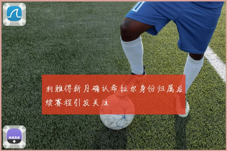 利雅得新月确认希拉尔身份归属后续赛程引发关注