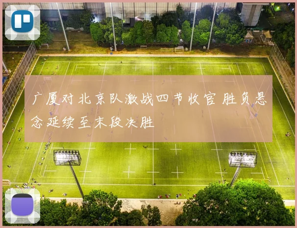 广厦对北京队激战四节收官 胜负悬念延续至末段决胜