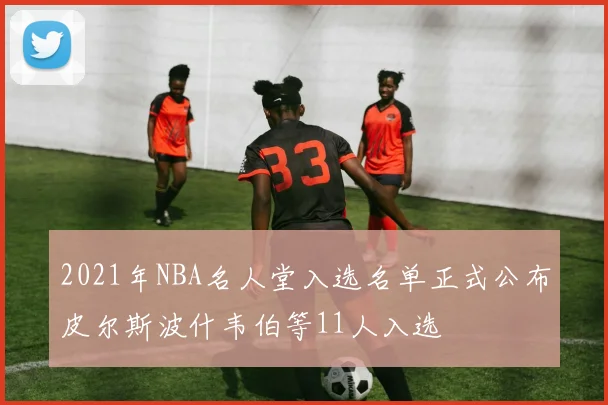 2021年NBA名人堂入选名单正式公布皮尔斯波什韦伯等11人入选