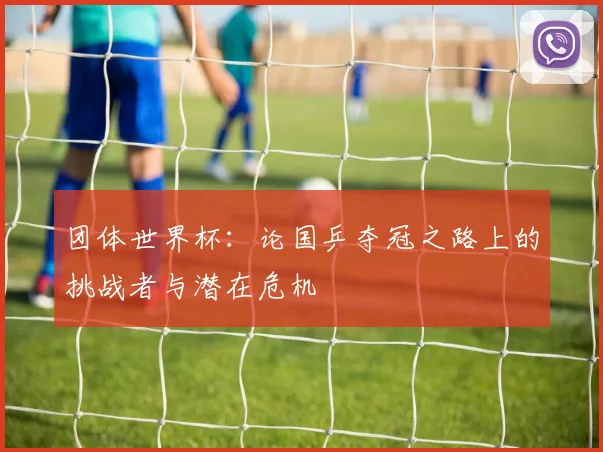 团体世界杯：论国乒夺冠之路上的挑战者与潜在危机
