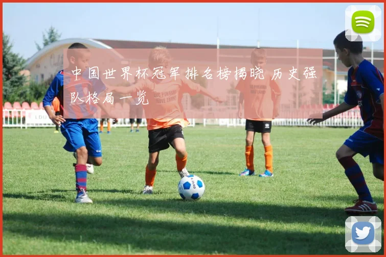 中国世界杯冠军排名榜揭晓 历史强队格局一览