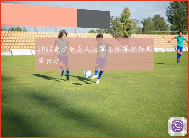 2022奥运会男足比赛小组赛对阵形势出炉