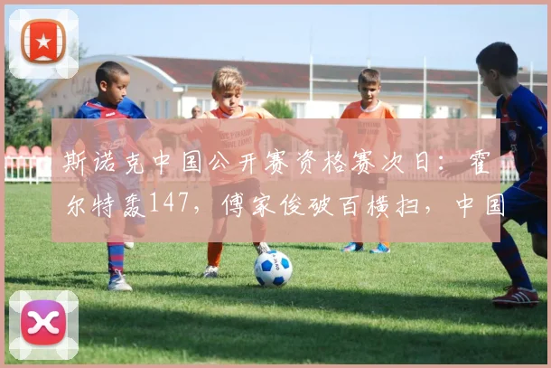 斯诺克中国公开赛资格赛次日：霍尔特轰147，傅家俊破百横扫，中国军团6人晋级