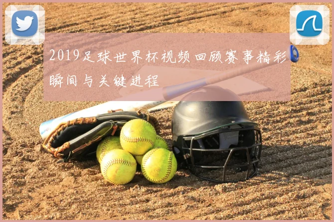 2019足球世界杯视频回顾赛事精彩瞬间与关键进程