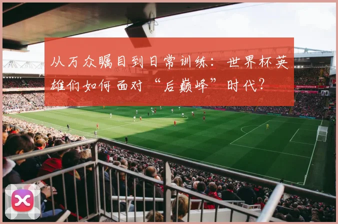 从万众瞩目到日常训练:世界杯英雄们如何面对“后巅峰”时代?