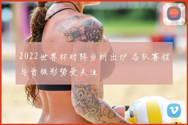 2022世界杯对阵分析出炉 各队赛程与晋级形势受关注