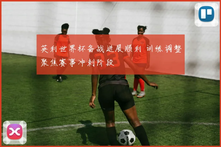 英利世界杯备战进展顺利 训练调整聚焦赛事冲刺阶段