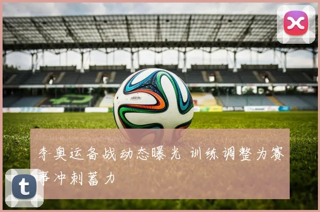 李奥运备战动态曝光 训练调整为赛事冲刺蓄力