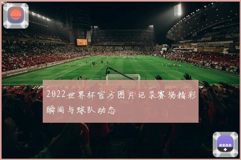 2022世界杯官方图片记录赛场精彩瞬间与球队动态