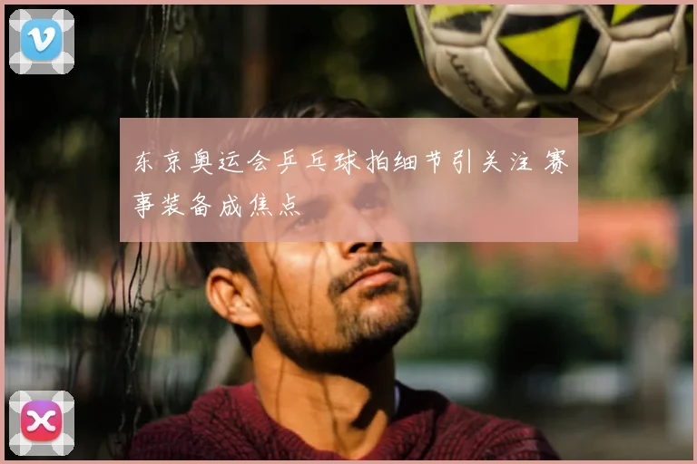 东京奥运会乒乓球拍细节引关注 赛事装备成焦点