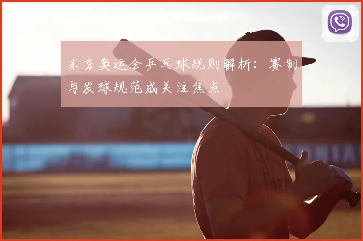 东京奥运会乒乓球规则解析：赛制与发球规范成关注焦点