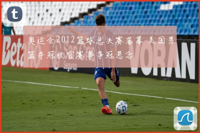奥运会2012篮球总决赛落幕 美国男篮夺冠收官赛事争冠悬念
