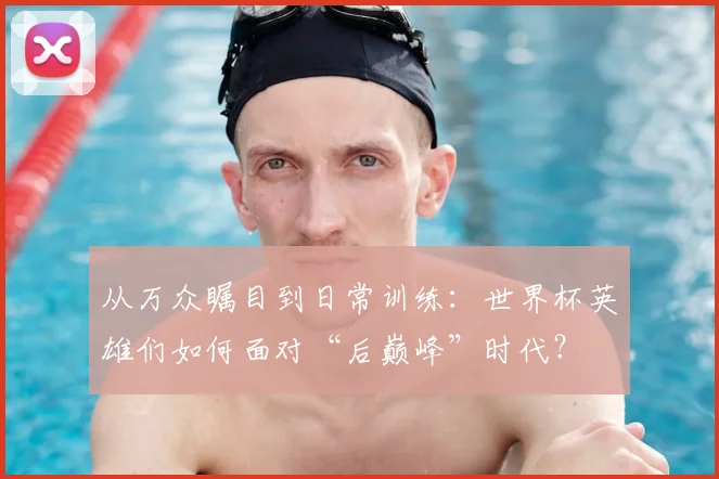 从万众瞩目到日常训练：世界杯英雄们如何面对“后巅峰”时代？