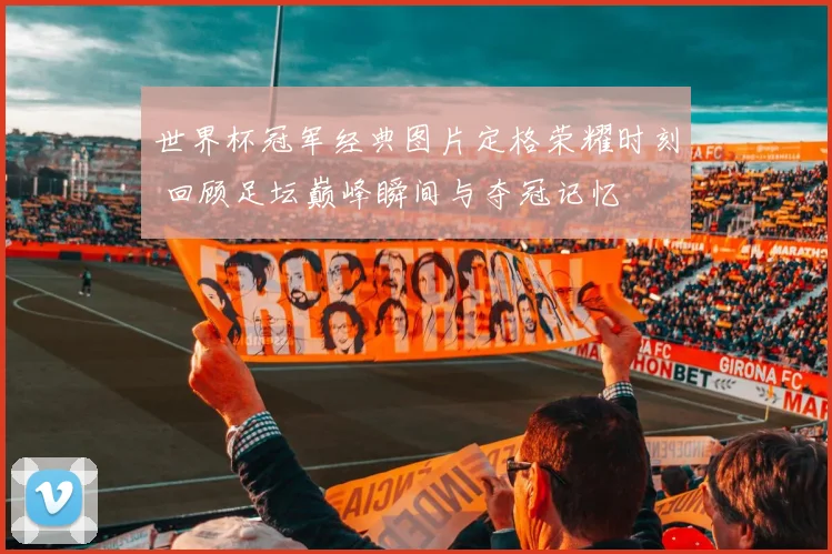 世界杯冠军经典图片定格荣耀时刻 回顾足坛巅峰瞬间与夺冠记忆