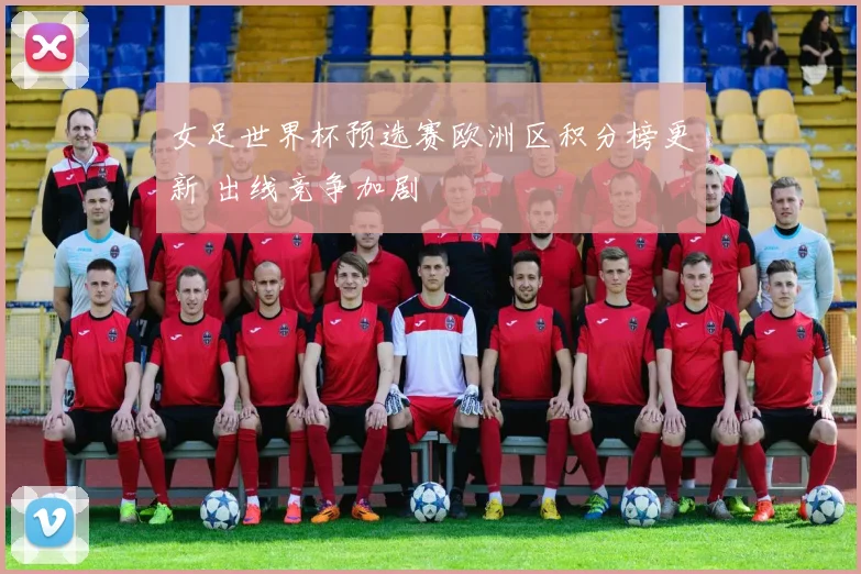 女足世界杯预选赛欧洲区积分榜更新 出线竞争加剧