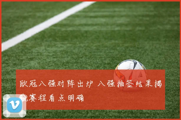 欧冠八强对阵出炉 八强抽签结果揭晓赛程看点明确