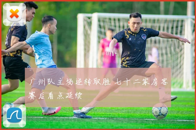 广州队主场逆转取胜 七十二家房客赛后看点延续